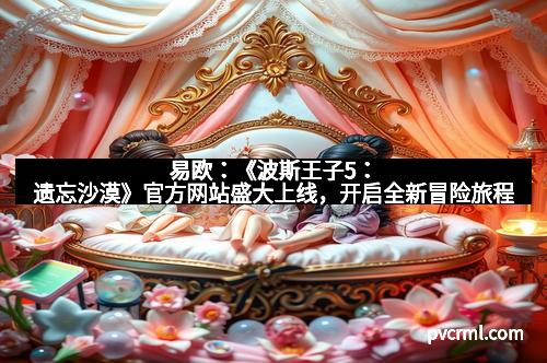 易欧:《波斯王子5:遗忘沙漠》官方网站盛大上线,开启全新冒险旅程